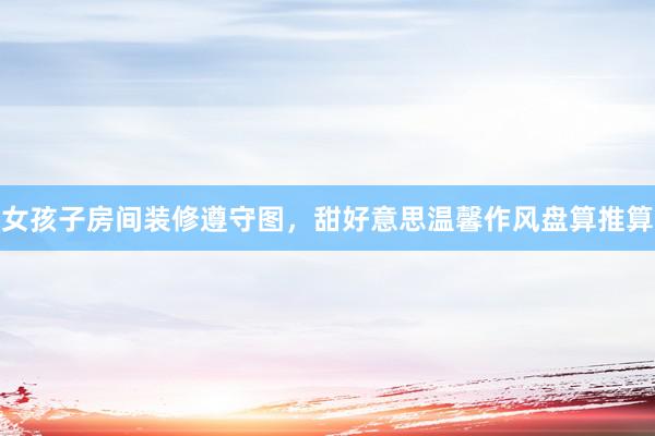 女孩子房间装修遵守图，甜好意思温馨作风盘算推算